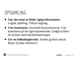 OPSAMLING
•   Gør  det  nemt  at  finde  vigtig  information.  
    Logisk  opdeling.  Tilbyd  søgning.
•   Vær  konsistent.  Overhold  konventionerne.  Vær  
    konsistent  på  din  egen  hjemmeside.  Undgå  at  blive  
    for  kreativ  med  tekstformateringen.
•   Giv  en  helhedsoplevelse.  Samlet  grafisk  udtryk.  
    Benyt  fysiske  referencer.
 