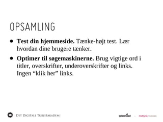 OPSAMLING
•   Test  din  hjemmeside.  Tænke-­højt  test.  Lær  
    hvordan  dine  brugere  tænker.
•   Optimer  til  søgemaskinerne.  Brug  vigtige  ord  i  
    titler,  overskrifter,  underoverskrifter  og  links.  
    Ingen  “klik  her”  links.
 