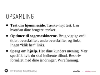 OPSAMLING
•   Test  din  hjemmeside.  Tænke-­højt  test.  Lær  
    hvordan  dine  brugere  tænker.
•   Optimer  til  søgemaskinerne.  Brug  vigtige  ord  i  
    titler,  overskrifter,  underoverskrifter  og  links.  
    Ingen  “klik  her”  links.
•   Spørg  om  hjælp.  Hør  dine  kunders  mening.  Vær  
    specifik  hvis  du  skal  indhente  tilbud.  Beskriv  
    formålet  med  dine  ændringer.  Wireframing.
 