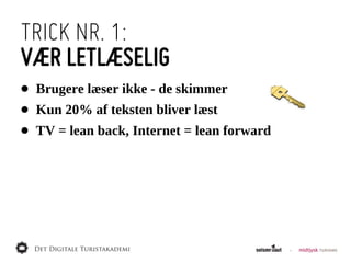 TRICK NR. 1:
VÆR LETLÆSELIG
•   Brugere  læser  ikke  -­  de  skimmer
•   Kun  20%  af  teksten  bliver  læst
•   TV  =  lean  back,  Internet  =  lean  forward
 