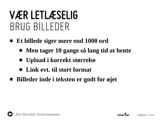 VÆR LETLÆSELIG
BRUG BILLEDER
•   Et  billede  siger  mere  end  1000  ord
     •   Men  tager  10  gange  så  lang  tid  at  hente
     •   Upload  i  korrekt  størrelse
     •   Link  evt.  til  stort  format
•   Billeder  inde  i  teksten  er  godt  for  øjet
 