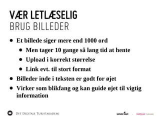 VÆR LETLÆSELIG
BRUG BILLEDER
•   Et  billede  siger  mere  end  1000  ord
     •   Men  tager  10  gange  så  lang  tid  at  hente
     •   Upload  i  korrekt  størrelse
     •   Link  evt.  til  stort  format
•   Billeder  inde  i  teksten  er  godt  for  øjet
•   Virker  som  blikfang  og  kan  guide  øjet  til  vigtig  
    information
 
