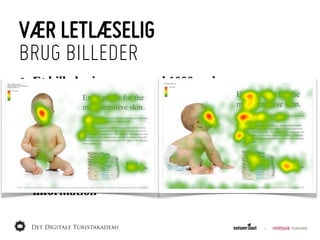 VÆR LETLÆSELIG
BRUG BILLEDER
•   Et  billede  siger  mere  end  1000  ord
     •   Men  tager  10  gange  så  lang  tid  at  hente
     •   Upload  i  korrekt  størrelse
     •   Link  evt.  til  stort  format
•   Billeder  inde  i  teksten  er  godt  for  øjet
•   Virker  som  blikfang  og  kan  guide  øjet  til  vigtig  
    information
 