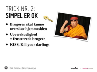 TRICK NR. 2:
SIMPEL ER OK
•   Brugeren  skal  kunne
    overskue  hjemmesiden
•   Uoverskuelighed  
    =  frustrerede  brugere
•   KISS,  Kill  your  darlings
 