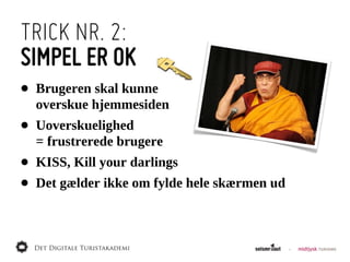 TRICK NR. 2:
SIMPEL ER OK
•   Brugeren  skal  kunne
    overskue  hjemmesiden
•   Uoverskuelighed  
    =  frustrerede  brugere
•   KISS,  Kill  your  darlings
•   Det  gælder  ikke  om  fylde  hele  skærmen  ud
 