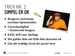 TRICK NR. 2:
SIMPEL ER OK
•   Brugeren  skal  kunne
    overskue  hjemmesiden
•   Uoverskuelighed  
    =  frustrerede  brugere
•   KISS,  Kill  your  darlings
•   Det  gælder  ikke  om  fylde  hele  skærmen  ud
•   Gør  det  tydeligt,  hvad  der  passer  hvor
 