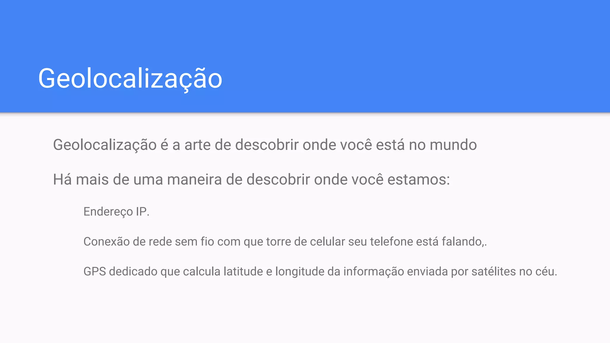 Geolocalização
Geolocalização é a arte de descobrir onde você está no mundo
Há mais de uma maneira de descobrir onde você estamos:
Endereço IP.
Conexão de rede sem fio com que torre de celular seu telefone está falando,.
GPS dedicado que calcula latitude e longitude da informação enviada por satélites no céu.
 