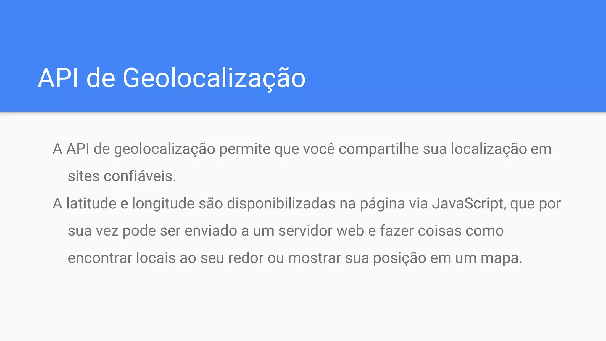 API de Geolocalização
A API de geolocalização permite que você compartilhe sua localização em
sites confiáveis.
A latitude e longitude são disponibilizadas na página via JavaScript, que por
sua vez pode ser enviado a um servidor web e fazer coisas como
encontrar locais ao seu redor ou mostrar sua posição em um mapa.
 