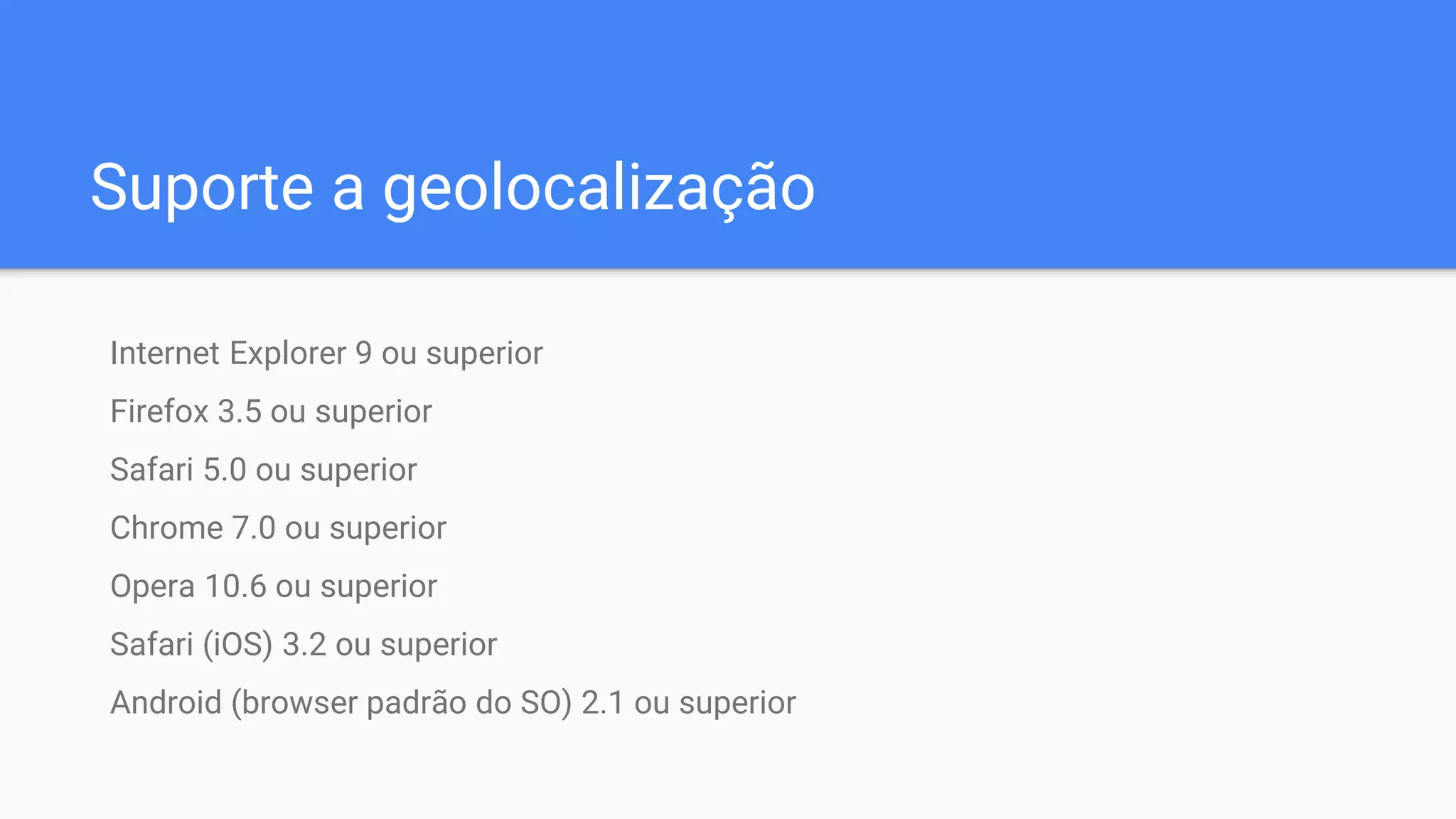 Suporte a geolocalização
Internet Explorer 9 ou superior
Firefox 3.5 ou superior
Safari 5.0 ou superior
Chrome 7.0 ou superior
Opera 10.6 ou superior
Safari (iOS) 3.2 ou superior
Android (browser padrão do SO) 2.1 ou superior
 