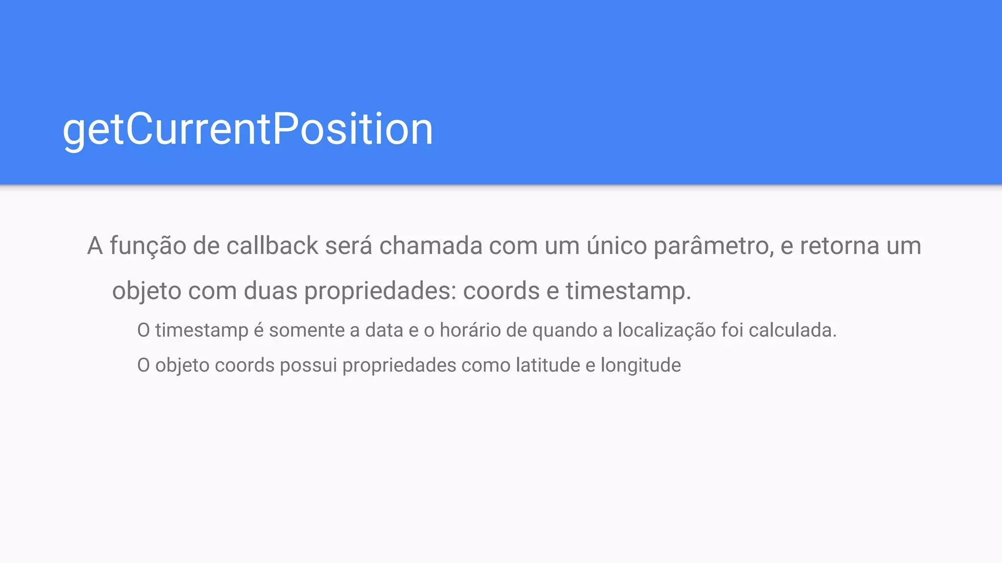 getCurrentPosition
A função de callback será chamada com um único parâmetro, e retorna um
objeto com duas propriedades: coords e timestamp.
O timestamp é somente a data e o horário de quando a localização foi calculada.
O objeto coords possui propriedades como latitude e longitude
 