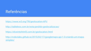 Referências
https://www.w3.org/TR/geolocation-API/
http://tableless.com.br/esta-perdido-geolocalizacao/
https://diveintohtml5.com.br/geolocation.html
http://rcdevlabs.github.io/2015/02/17/googlemaps-api-1-3-criando-um-mapa-
simples/
 