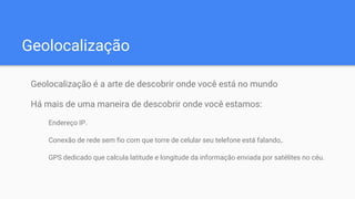 Geolocalização
Geolocalização é a arte de descobrir onde você está no mundo
Há mais de uma maneira de descobrir onde você estamos:
Endereço IP.
Conexão de rede sem fio com que torre de celular seu telefone está falando,.
GPS dedicado que calcula latitude e longitude da informação enviada por satélites no céu.
 