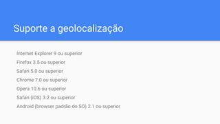 Suporte a geolocalização
Internet Explorer 9 ou superior
Firefox 3.5 ou superior
Safari 5.0 ou superior
Chrome 7.0 ou superior
Opera 10.6 ou superior
Safari (iOS) 3.2 ou superior
Android (browser padrão do SO) 2.1 ou superior
 