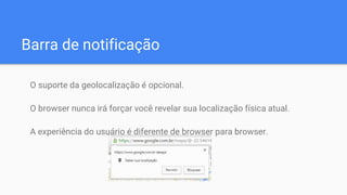 Barra de notificação
O suporte da geolocalização é opcional.
O browser nunca irá forçar você revelar sua localização física atual.
A experiência do usuário é diferente de browser para browser.
 