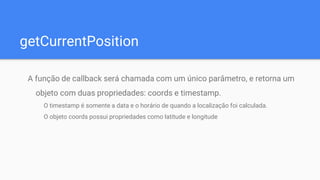 getCurrentPosition
A função de callback será chamada com um único parâmetro, e retorna um
objeto com duas propriedades: coords e timestamp.
O timestamp é somente a data e o horário de quando a localização foi calculada.
O objeto coords possui propriedades como latitude e longitude
 