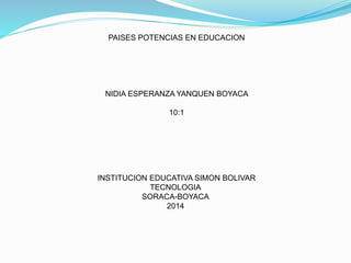 PAISES POTENCIAS EN EDUCACION
NIDIA ESPERANZA YANQUEN BOYACA
10:1
INSTITUCION EDUCATIVA SIMON BOLIVAR
TECNOLOGIA
SORACA-BOYACA
2014
 