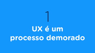 1
UX é um
processo demorado
 