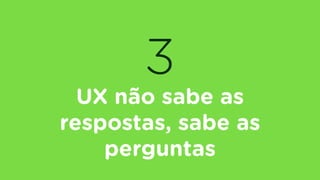 3
UX não sabe as
respostas, sabe as
perguntas
 