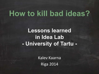 How to kill bad ideas? 
Lessons learned 
in Idea Lab 
- University of Tartu - 
Kalev Kaarna 
Riga 2014 
 