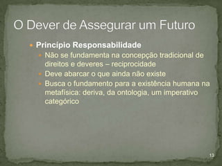  Princípio Responsabilidade
 Não se fundamenta na concepção tradicional de

direitos e deveres – reciprocidade
 Deve abarcar o que ainda não existe
 Busca o fundamento para a existência humana na
metafísica: deriva, da ontologia, um imperativo
categórico

13

 