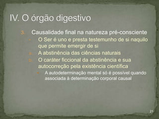 Causalidade final na natureza pré-consciente

3.
•

a.
b.

O Ser é uno e presta testemunho de si naquilo
que permite emergir de si
A abstinência das ciências naturais
O caráter ficcional da abstinência e sua
autocorreção pela existência científica


A autodeterminação mental só é possível quando
associada à determinação corporal causal

21

 