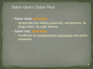  Saber ideal: princípio
 Apreensão dos efeitos possíveis, verossímeis, de

longo prazo, da ação técnica
 Saber real: aplicação
 Incidência do conhecimento antecipado nas ações

presentes

4

 