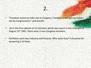 2.
• “Freedom comes to India not to Congress, Freedom is brought by Indians
not by Congressmen,” said Gandhi.
• So in the first cabinet of 13 ministers which was sworn in the midnight of
August 15th 1947, there were 3 non-Congress ministers.
• Portfolios were law, Industry and Finance. Who were they? Full points for
answering 2 of them.
 