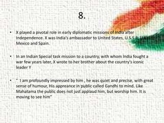 8.
• X played a pivotal role in early diplomatic missions of India after
Independence. X was India’s ambassador to United States, U.S.S.R, U.K.,
Mexico and Spain.
• In an Indian Special task mission to a country, with whom India fought a
war few years later, X wrote to her brother about the country’s iconic
leader Y
• ” I am profoundly impressed by him , he was quiet and precise, with great
sense of humour, His appreance in public called Gandhi to mind. Like
Mahatama the public does not just applaud him, but worship him. It is
moving to see him”
 