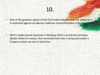 10.
• One of the greatest upsets of the First Indian election was the defeat of X.
X contested against an obscure milkman named Kajrolkar in Bombay.
• Nehru made several speeches in Bombay which carried the Lonivikya
(Butter Seller) to victory. One remarked that even a lamp post under a
Congress ticket can win in that time.
 