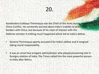 20.
Kondendera Subbaya Thimmayya was the Chief of the Army during India-
China Conflict. He constantly warned about India’s inability to protect its
borders with China, but because of his clash of interest with the
Defense minister X nothing much happened which led to India’s defeat.
• General Thimmayya openly accused X for India’s defeat and X resigned
taking moral responsibility.
• X was an smart but arrogant administrator who played pioneering role in
foreigns relation of India, The Times called him the most powerful person
in India after Nehru.
 