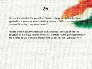 26.
• License Raj crippled the growth of Private enterprise. When the Tata’s
applied for licenses for nearly starting up nearly 100 companies during the
times of Licensing, they were denied.
• Private wealth accumulation was also curtained. Because of the tax
structure of a famous finance minister. J.R.D tata had to pay nearly 97% of
his income as tax. JRD exclaimed at him as”Tax Tax Kill”. Who was he?
 