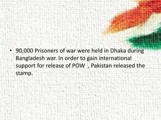 • 90,000 Prisoners of war were held in Dhaka during
Bangladesh war. In order to gain international
support for release of POW , Pakistan released the
stamp.
 