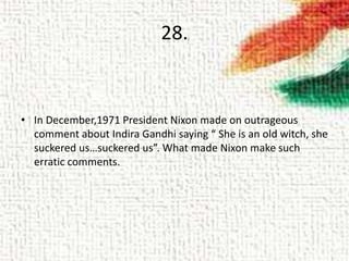 28.
• In December,1971 President Nixon made on outrageous
comment about Indira Gandhi saying “ She is an old witch, she
suckered us…suckered us”. What made Nixon make such
erratic comments.
 