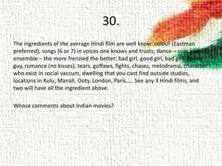 30.
The ingredients of the average Hindi film are well know: colour (Eastman
preferred), songs (6 or 7) in voices one knows and trusts; dance – solo and
ensemble – the more frenzied the better; bad girl, good girl, bad guy, goody
guy, romance (no kisses); tears, guffaws, fights, chases, melodrama, character
who exist in social vaccum, dwelling that you cant find outside studios,
locations in Kulu, Manali, Ooty, London, Paris….. See any 3 Hindi films, and
two will have all the ingredient above.
Whose comments about Indian movies?
 
