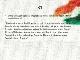 31
• While talking of National Integration a writer comments about a film?
Which film is it?
“Its director was a Sindhi, while its lyricist and one male lead were
Punjabi. Other male leads were Uttar Pradesh, Gujarat, North-west
Frontier. Another who dropped out in the last moment was from
Sikkim. Of the two female leads, one was Tamil , the other was a
Bengali domiciled in Madhya Pradesh. The music director was a
Bengali – from Tripura”
 