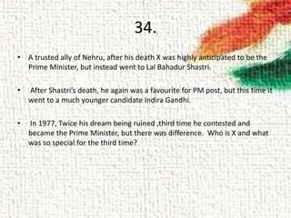 34.
• A trusted ally of Nehru, after his death X was highly anticipated to be the
Prime Minister, but instead went to Lal Bahadur Shastri.
• After Shastri’s death, he again was a favourite for PM post, but this time it
went to a much younger candidate Indira Gandhi.
• In 1977, Twice his dream being ruined ,third time he contested and
became the Prime Minister, but there was difference. Who is X and what
was so special for the third time?
 