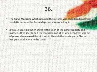 36.
• The Surya Magazine which released the pictures was considered a political
vendetta because the Surya Magazine was owned by X.
• X was 17 years old when she met the scion of the Congress party and
married. At 18 she started the magazine and at 19 when congress was out
of power she released the pictures to blemish the Janata party. She too
has great aspirations in the party.
 