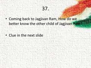 37.
• Coming back to Jagjivan Ram, How do we
better know the other child of Jagjivan Ram?
• Clue in the next slide
 