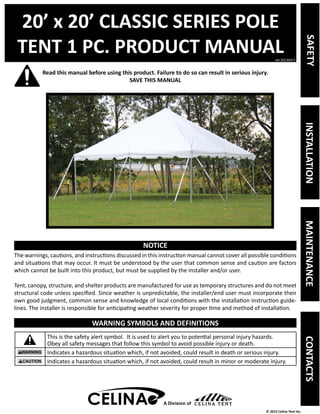 20’ x 20’ CLASSIC SERIES POLE 
TENT 1 PC. PRODUCT MANUAL 
Read this manual before using this product. Failure to do so can result in serious injury. 
ver.20130417 
© 2013 Celina Tent Inc. 
SAVE THIS MANUAL 
NOTICE 
The warnings, cautions, and instructions discussed in this instruction manual cannot cover all possible conditions 
and situations that may occur. It must be understood by the user that common sense and caution are factors 
which cannot be built into this product, but must be supplied by the installer and/or user. 
Tent, canopy, structure, and shelter products are manufactured for use as temporary structures and do not meet 
structural code unless specified. Since weather is unpredictable, the installer/end user must incorporate their 
own good judgment, common sense and knowledge of local conditions with the installation instruction guide-lines. 
The installer is responsible for anticipating weather severity for proper time and method of installation. 
WARNING SYMBOLS AND DEFINITIONS 
This is the safety alert symbol. It is used to alert you to potential personal injury hazards. 
Obey all safety messages that follow this symbol to avoid possible injury or death. 
Indicates a hazardous situation which, if not avoided, could result in death or serious injury. 
Indicates a hazardous situation which, if not avoided, could result in minor or moderate injury. 
A Division of 
SAFETY INSTALLATION MAINTENANCE CONTACTS 
 