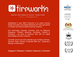 Established in year 2003, Fireworks is an award winning
Digital Innovation and Digital Marketing firm that specializes
in mobility and internet based business solutions.
Our technology empower countries such as Malaysia,
Singapore, Thailand, Myanmar, Cambodia, Vietnam &
Indonesia - we strive to empower Asia with our digital
technologies and tech ventures.
Currently serves top notch clientele such as Mead Johnson,
Sinchew, Setia, Amway, Prudential BSN and Myanmar’s
Ministry of Information.
Singapore | Malaysia | Thailand | Myanmar | Cambodia
Ministry of Finance Certiﬁed
 