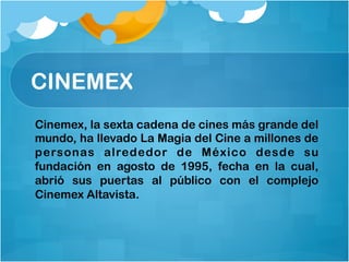 CINEMEX
Cinemex, la sexta cadena de cines más grande del
mundo, ha llevado La Magia del Cine a millones de
personas alrededor de México desde su
fundación en agosto de 1995, fecha en la cual,
abrió sus puertas al público con el complejo
Cinemex Altavista.