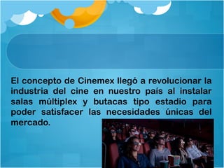 El concepto de Cinemex llegó a revolucionar la
industria del cine en nuestro país al instalar
salas múltiplex y butacas tipo estadio para
poder satisfacer las necesidades únicas del
mercado.