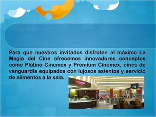 Para que nuestros invitados disfruten al máximo La
Magia del Cine ofrecemos innovadores conceptos
como Platino Cinemex y Premium Cinemex, cines de
vanguardia equipados con lujosos asientos y servicio
de alimentos a la sala.