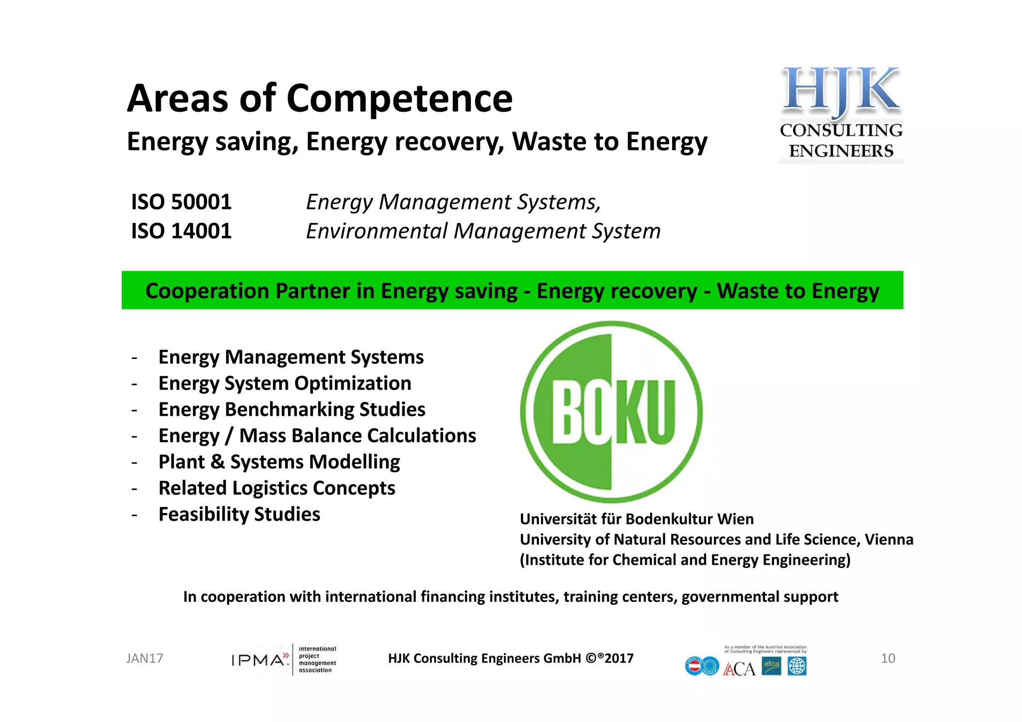 Areas of Competence
Energy saving, Energy recovery, Waste to Energy
HJK Consulting Engineers GmbH ©®2017 10
ISO 50001 Energy Management Systems,
ISO 14001 Environmental Management System
Cooperation Partner in Energy saving ‐ Energy recovery ‐ Waste to Energy
In cooperation with international financing institutes, training centers, governmental support
‐ Energy Management Systems
‐ Energy System Optimization
‐ Energy Benchmarking Studies
‐ Energy / Mass Balance Calculations
‐ Plant & Systems Modelling
‐ Related Logistics Concepts
‐ Feasibility Studies Universität für Bodenkultur Wien
University of Natural Resources and Life Science, Vienna
(Institute for Chemical and Energy Engineering)
JAN17
 