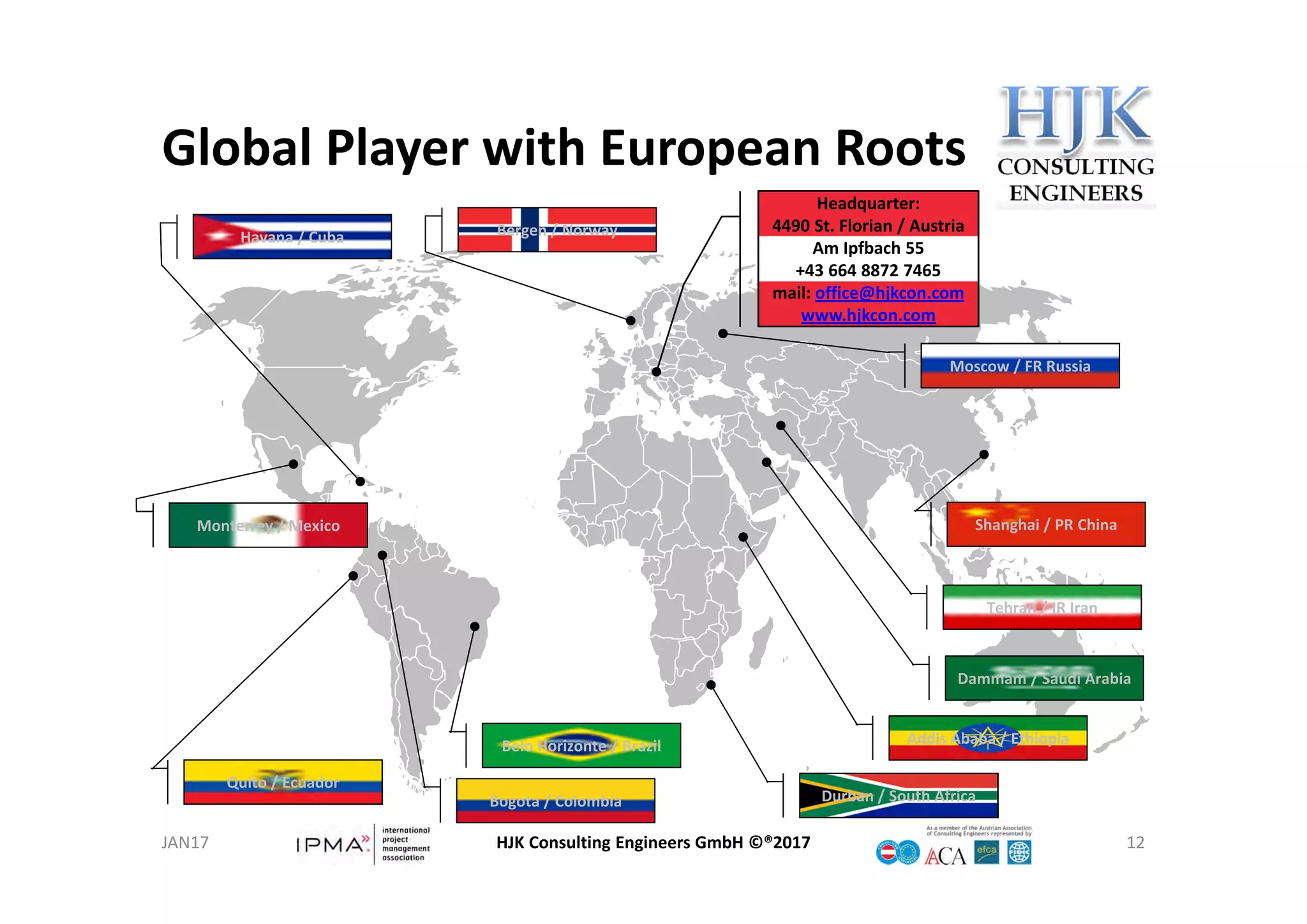 Global Player with European Roots
HJK Consulting Engineers GmbH ©®2017 12
Headquarter:
4490 St. Florian / Austria
Am Ipfbach 55
+43 664 8872 7465
mail: office@hjkcon.com
www.hjkcon.com
Headquarter:
4490 St. Florian / Austria
Am Ipfbach 55
+43 664 8872 7465
mail: office@hjkcon.com
www.hjkcon.com
Addis Ababa / EthiopiaAddis Ababa / EthiopiaBelo Horizonte / BrazilBelo Horizonte / Brazil
Moscow / FR RussiaMoscow / FR Russia
Tehran / IR IranTehran / IR Iran
Bergen / NorwayBergen / Norway
Bogota / ColombiaBogota / Colombia
Shanghai / PR ChinaShanghai / PR China
Dammam / Saudi ArabiaDammam / Saudi Arabia
Quito / EcuadorQuito / Ecuador
Monterrey / MexicoMonterrey / Mexico
Havana / CubaHavana / Cuba
Durban / South AfricaDurban / South Africa
JAN17
 