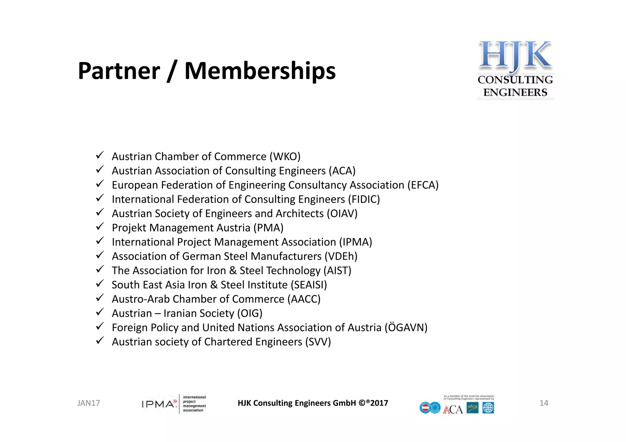 Partner / Memberships
HJK Consulting Engineers GmbH ©®2017 14
 Austrian Chamber of Commerce (WKO)
 Austrian Association of Consulting Engineers (ACA)
 European Federation of Engineering Consultancy Association (EFCA)
 International Federation of Consulting Engineers (FIDIC)
 Austrian Society of Engineers and Architects (OIAV)
 Projekt Management Austria (PMA)
 International Project Management Association (IPMA)
 Association of German Steel Manufacturers (VDEh)
 The Association for Iron & Steel Technology (AIST)
 South East Asia Iron & Steel Institute (SEAISI)
 Austro‐Arab Chamber of Commerce (AACC)
 Austrian – Iranian Society (OIG)
 Foreign Policy and United Nations Association of Austria (ÖGAVN)
 Austrian society of Chartered Engineers (SVV)
JAN17
 