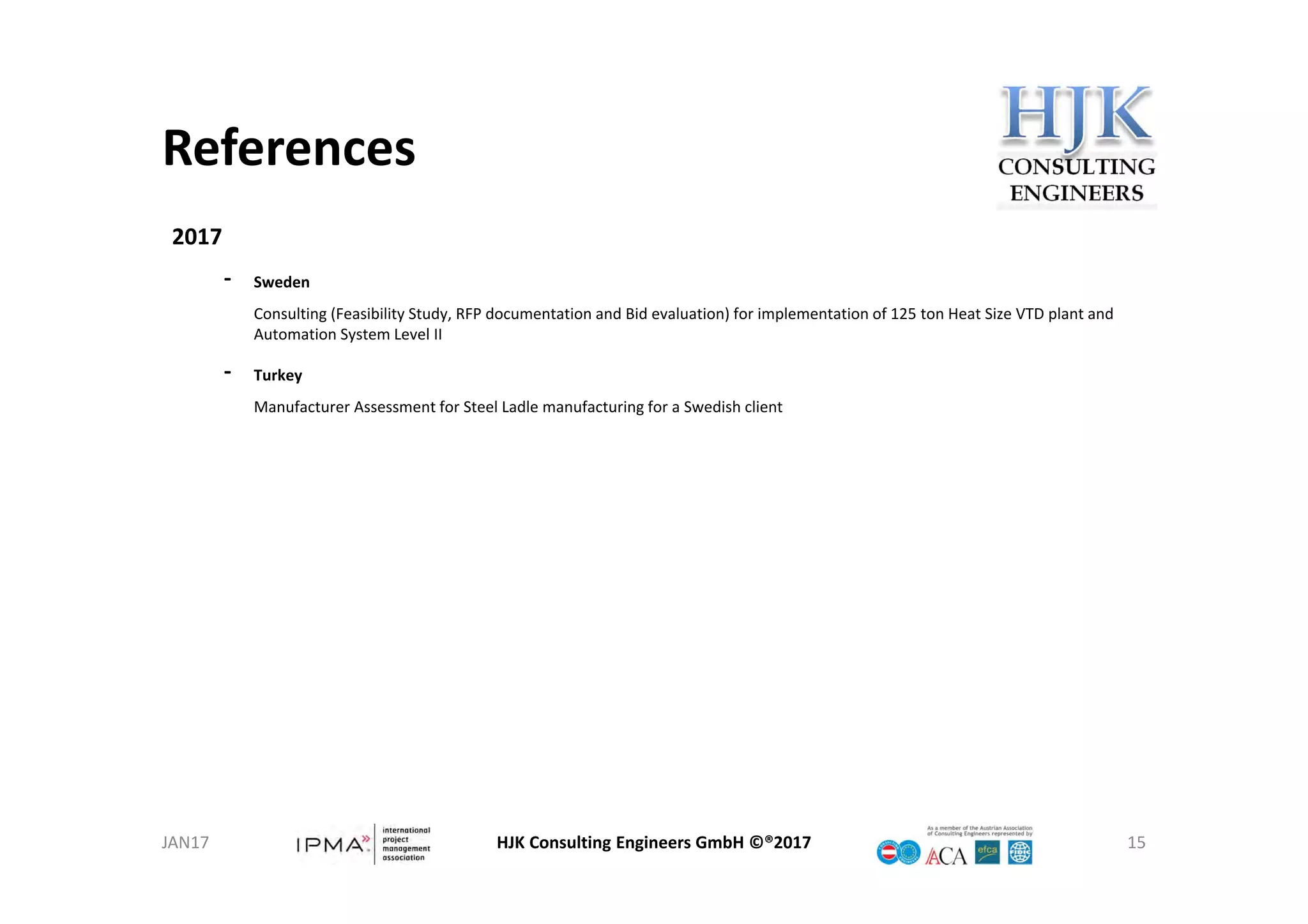 References
HJK Consulting Engineers GmbH ©®2017 15
2017
‐ Sweden
Consulting (Feasibility Study, RFP documentation and Bid evaluation) for implementation of 125 ton Heat Size VTD plant and 
Automation System Level II
‐ Turkey
Manufacturer Assessment for Steel Ladle manufacturing for a Swedish client
JAN17
 