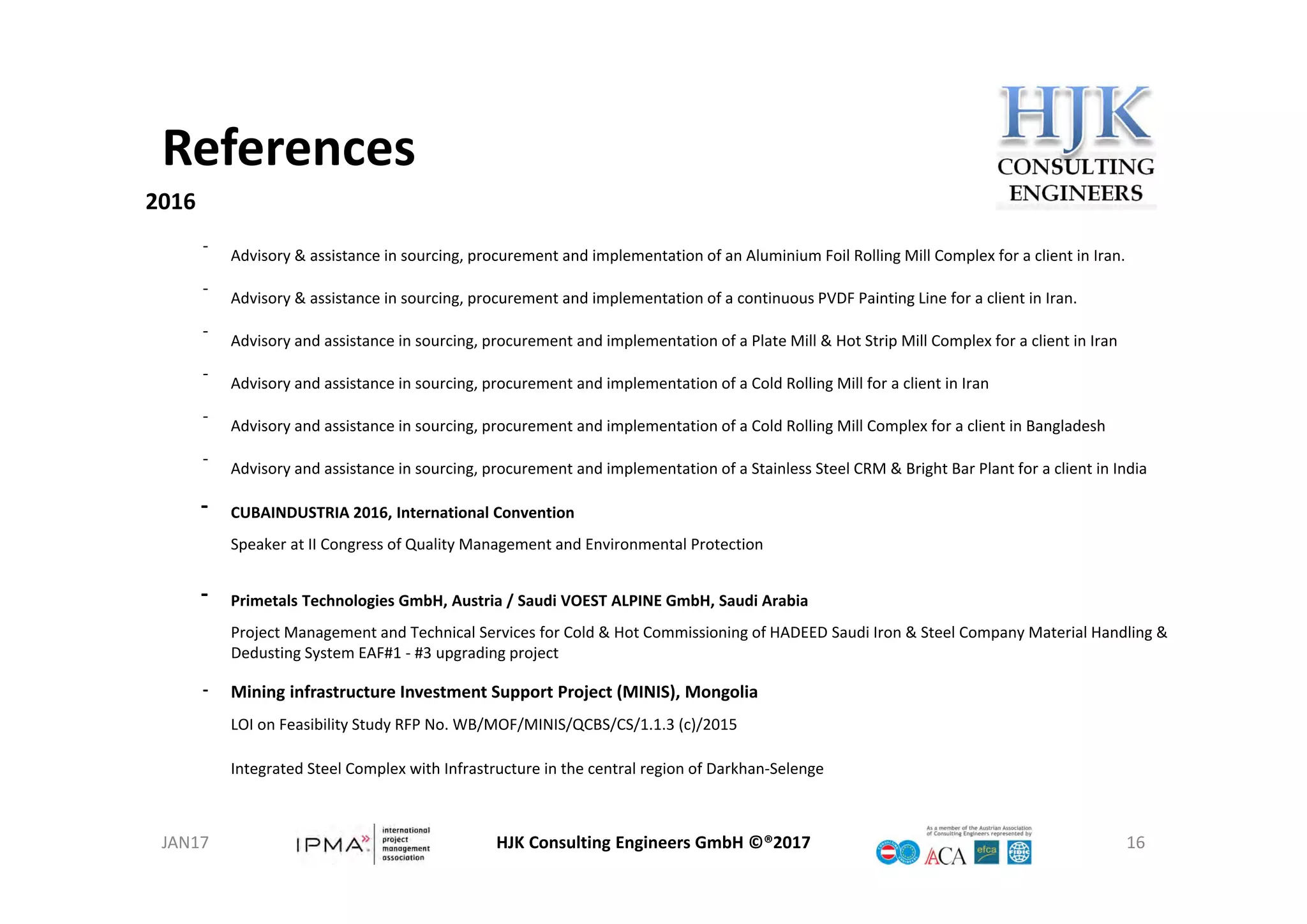 References
HJK Consulting Engineers GmbH ©®2017 16
2016
‐
Advisory & assistance in sourcing, procurement and implementation of an Aluminium Foil Rolling Mill Complex for a client in Iran.
‐
Advisory & assistance in sourcing, procurement and implementation of a continuous PVDF Painting Line for a client in Iran.
‐
Advisory and assistance in sourcing, procurement and implementation of a Plate Mill & Hot Strip Mill Complex for a client in Iran
‐
Advisory and assistance in sourcing, procurement and implementation of a Cold Rolling Mill for a client in Iran
‐
Advisory and assistance in sourcing, procurement and implementation of a Cold Rolling Mill Complex for a client in Bangladesh
‐
Advisory and assistance in sourcing, procurement and implementation of a Stainless Steel CRM & Bright Bar Plant for a client in India
‐ CUBAINDUSTRIA 2016, International Convention
Speaker at II Congress of Quality Management and Environmental Protection
‐ Primetals Technologies GmbH, Austria / Saudi VOEST ALPINE GmbH, Saudi Arabia
Project Management and Technical Services for Cold & Hot Commissioning of HADEED Saudi Iron & Steel Company Material Handling & 
Dedusting System EAF#1 ‐ #3 upgrading project
‐ Mining infrastructure Investment Support Project (MINIS), Mongolia
LOI on Feasibility Study RFP No. WB/MOF/MINIS/QCBS/CS/1.1.3 (c)/2015
Integrated Steel Complex with Infrastructure in the central region of Darkhan‐Selenge
JAN17
 