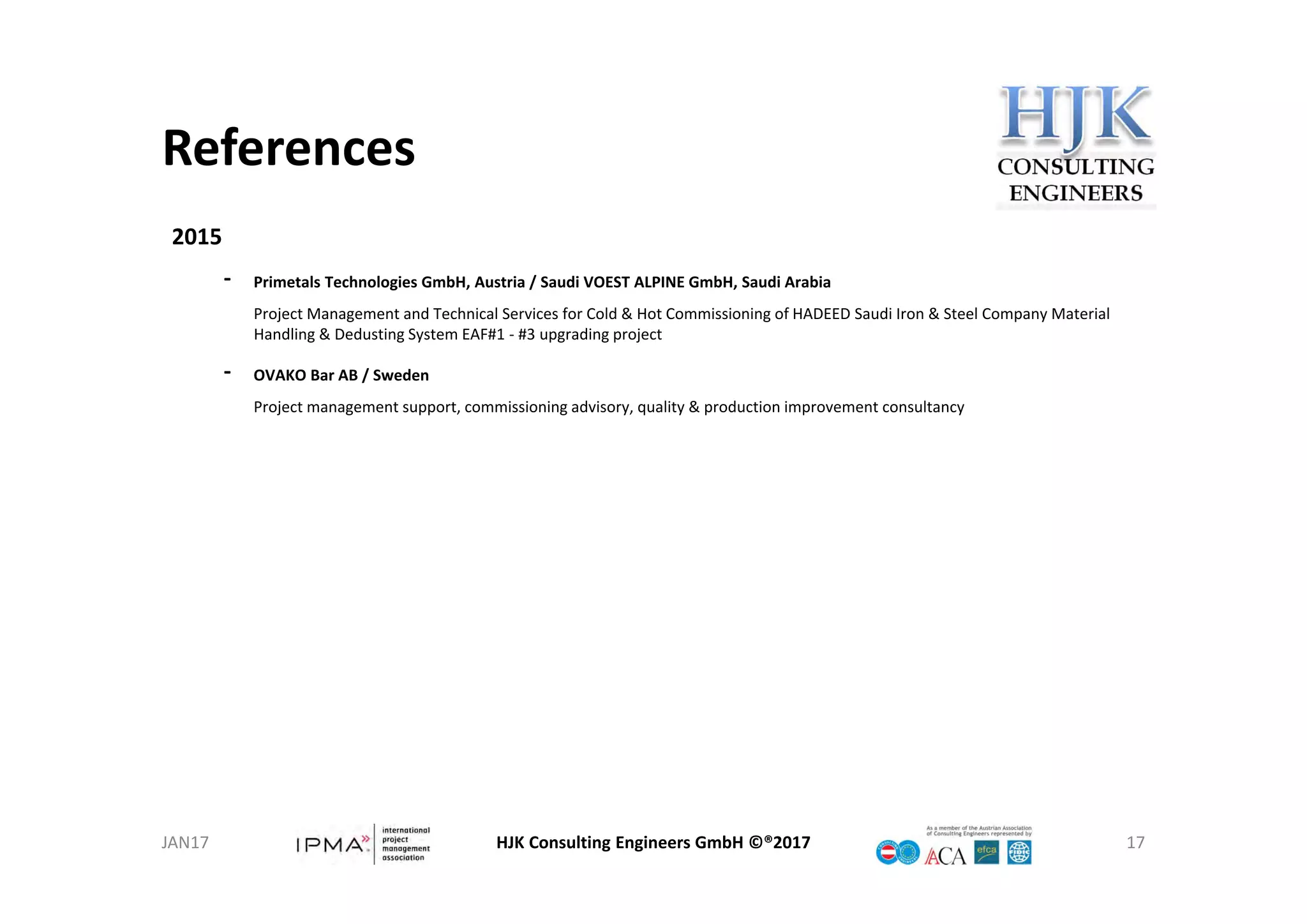 References
HJK Consulting Engineers GmbH ©®2017 17
2015
‐ Primetals Technologies GmbH, Austria / Saudi VOEST ALPINE GmbH, Saudi Arabia
Project Management and Technical Services for Cold & Hot Commissioning of HADEED Saudi Iron & Steel Company Material 
Handling & Dedusting System EAF#1 ‐ #3 upgrading project
‐ OVAKO Bar AB / Sweden
Project management support, commissioning advisory, quality & production improvement consultancy
JAN17
 
