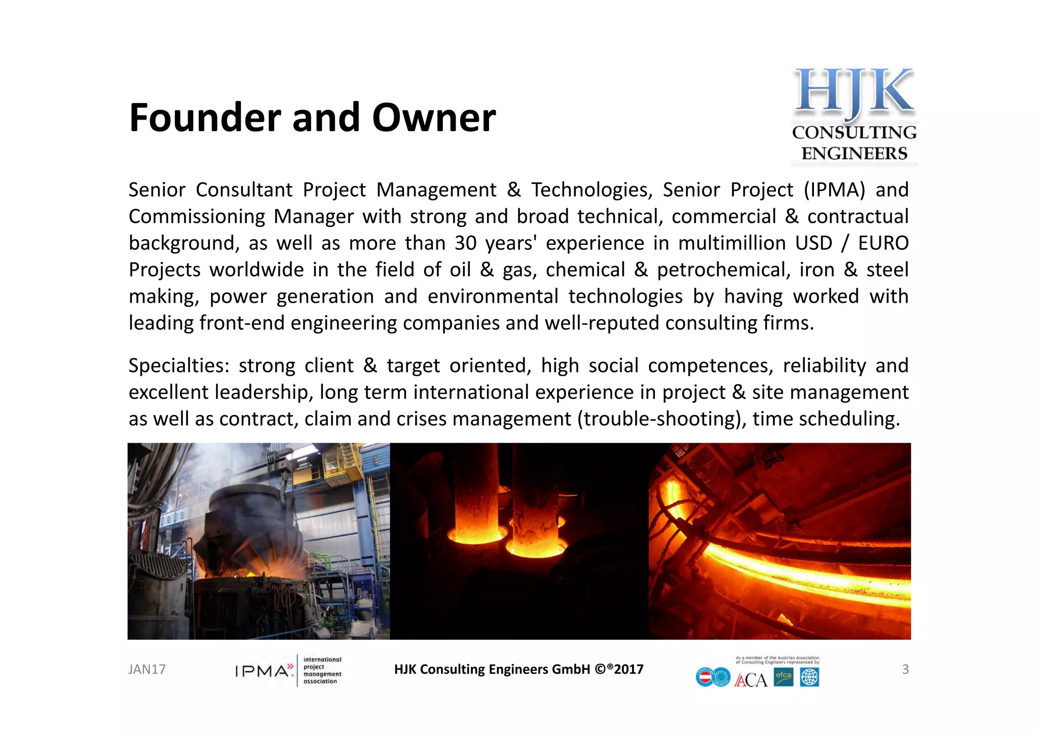 Founder and Owner
Senior Consultant Project Management & Technologies, Senior Project (IPMA) and
Commissioning Manager with strong and broad technical, commercial & contractual
background, as well as more than 30 years' experience in multimillion USD / EURO
Projects worldwide in the field of oil & gas, chemical & petrochemical, iron & steel
making, power generation and environmental technologies by having worked with
leading front‐end engineering companies and well‐reputed consulting firms.
Specialties: strong client & target oriented, high social competences, reliability and
excellent leadership, long term international experience in project & site management
as well as contract, claim and crises management (trouble‐shooting), time scheduling.
HJK Consulting Engineers GmbH ©®2017 3JAN17
 